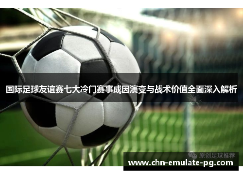国际足球友谊赛七大冷门赛事成因演变与战术价值全面深入解析 国际足球友谊赛七大冷门赛事成因演变与战术价值全面深入解析