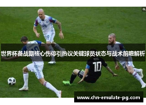 世界杯备战期核心伤停引热议关键球员状态与战术前瞻解析