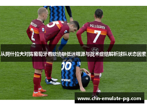 从阿什拉夫对阵葡萄牙看欧协联低迷根源与战术症结解析球队状态因素 从阿什拉夫对阵葡萄牙看欧协联低迷根源与战术症结解析球队状态因素