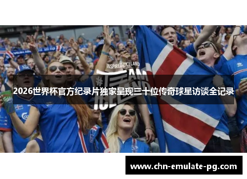 2026世界杯官方纪录片独家呈现三十位传奇球星访谈全记录
