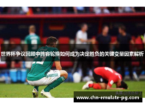 世界杯争议回顾中阵容轮换如何成为决定胜负的关键变量因素解析 世界杯争议回顾中阵容轮换如何成为决定胜负的关键变量因素解析